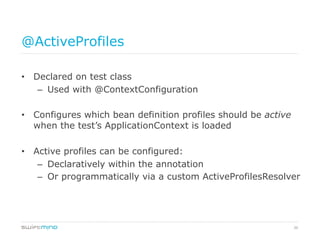 36
@ActiveProfiles
•  Declared on test class
–  Used with @ContextConfiguration
•  Configures which bean definition profiles should be active
when the test’s ApplicationContext is loaded
•  Active profiles can be configured:
–  Declaratively within the annotation
–  Or programmatically via a custom ActiveProfilesResolver
 
