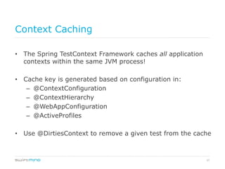 37
Context Caching
•  The Spring TestContext Framework caches all application
contexts within the same JVM process!
•  Cache key is generated based on configuration in:
–  @ContextConfiguration
–  @ContextHierarchy
–  @WebAppConfiguration
–  @ActiveProfiles
•  Use @DirtiesContext to remove a given test from the cache
 