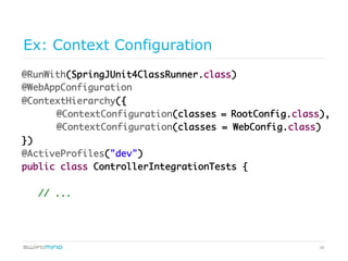 38
Ex: Context Configuration
@RunWith(SpringJUnit4ClassRunner.class)
@WebAppConfiguration
@ContextHierarchy({
@ContextConfiguration(classes = RootConfig.class),
@ContextConfiguration(classes = WebConfig.class)
})
@ActiveProfiles("dev")
public class ControllerIntegrationTests {
// ...
 