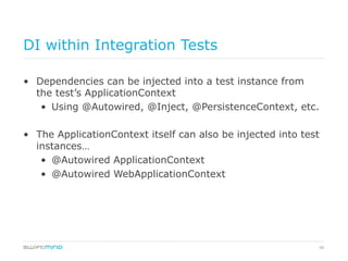 40
DI within Integration Tests
•  Dependencies can be injected into a test instance from
the test’s ApplicationContext
•  Using @Autowired, @Inject, @PersistenceContext, etc.
•  The ApplicationContext itself can also be injected into test
instances…
•  @Autowired ApplicationContext
•  @Autowired WebApplicationContext
 