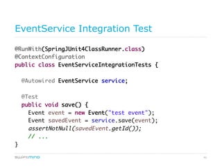 41
EventService Integration Test
@RunWith(SpringJUnit4ClassRunner.class)
@ContextConfiguration
public class EventServiceIntegrationTests {
@Autowired EventService service;
@Test
public void save() {
Event event = new Event("test event");
Event savedEvent = service.save(event);
assertNotNull(savedEvent.getId());
// ...
}
 