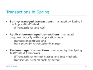43
Transactions in Spring
•  Spring-managed transactions: managed by Spring in
the ApplicationContext
–  @Transactional and AOP
•  Application-managed transactions: managed
programmatically within application code
–  TransactionTemplate and
TransactionSynchronizationManager
•  Test-managed transactions: managed by the Spring
TestContext Framework
–  @Transactional on test classes and test methods
–  Transaction is rolled back by default!
 