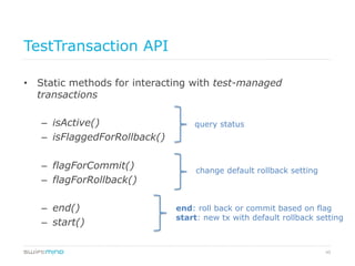 45
TestTransaction API
•  Static methods for interacting with test-managed
transactions
–  isActive()
–  isFlaggedForRollback()
–  flagForCommit()
–  flagForRollback()
–  end()
–  start()
query status
change default rollback setting
end: roll back or commit based on flag
start: new tx with default rollback setting
 