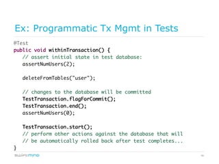 46
Ex: Programmatic Tx Mgmt in Tests
@Test
public void withinTransaction() {
// assert initial state in test database:
assertNumUsers(2);
deleteFromTables("user");
// changes to the database will be committed
TestTransaction.flagForCommit();
TestTransaction.end();
assertNumUsers(0);
TestTransaction.start();
// perform other actions against the database that will
// be automatically rolled back after test completes...
}
 