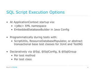 48
SQL Script Execution Options
•  At ApplicationContext startup via:
•  <jdbc> XML namespace
•  EmbeddedDatabaseBuilder in Java Config
•  Programmatically during tests with:
•  ScriptUtils, ResourceDatabasePopulator, or abstract
transactional base test classes for JUnit and TestNG
•  Declaratively via @Sql, @SqlConfig, & @SqlGroup
•  Per test method
•  Per test class
 