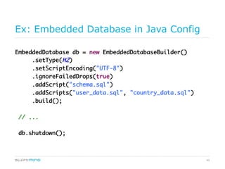 49
Ex: Embedded Database in Java Config
EmbeddedDatabase db = new EmbeddedDatabaseBuilder()
.setType(H2)
.setScriptEncoding("UTF-8")
.ignoreFailedDrops(true)
.addScript("schema.sql")
.addScripts("user_data.sql", "country_data.sql")
.build();
// ...
db.shutdown();
 