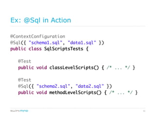 52
Ex: @Sql in Action
@ContextConfiguration
@Sql({ "schema1.sql", "data1.sql" })
public class SqlScriptsTests {
@Test
public void classLevelScripts() { /* ... */ }
@Test
@Sql({ "schema2.sql", "data2.sql" })
public void methodLevelScripts() { /* ... */ }
 