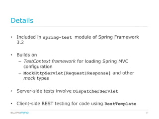 57
Details
•  Included in spring-test module of Spring Framework
3.2
•  Builds on
–  TestContext framework for loading Spring MVC
configuration
–  MockHttpServlet[Request|Response] and other
mock types
•  Server-side tests involve DispatcherServlet
•  Client-side REST testing for code using RestTemplate
 