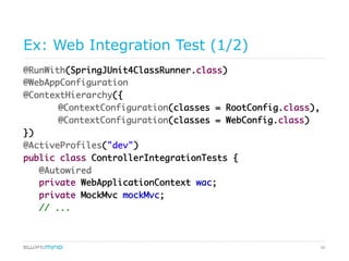 58
Ex: Web Integration Test (1/2)
@RunWith(SpringJUnit4ClassRunner.class)
@WebAppConfiguration
@ContextHierarchy({
@ContextConfiguration(classes = RootConfig.class),
@ContextConfiguration(classes = WebConfig.class)
})
@ActiveProfiles("dev")
public class ControllerIntegrationTests {
@Autowired
private WebApplicationContext wac;
private MockMvc mockMvc;
// ...
 