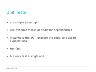 7
Unit Tests
•  are simple to set up
•  use dynamic mocks or stubs for dependencies
•  instantiate the SUT, execute the code, and assert
expectations
•  run fast
•  but only test a single unit
 