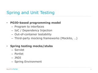 8
Spring and Unit Testing
•  POJO-based programming model
–  Program to interfaces
–  IoC / Dependency Injection
–  Out-of-container testability
–  Third-party mocking frameworks (Mockito, …)
•  Spring testing mocks/stubs
–  Servlet
–  Portlet
–  JNDI
–  Spring Environment
 