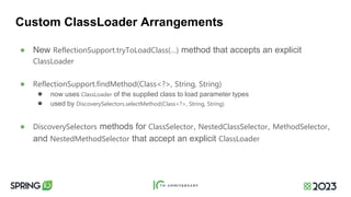 Custom ClassLoader Arrangements
● New ReflectionSupport.tryToLoadClass(…) method that accepts an explicit
ClassLoader
● ReflectionSupport.findMethod(Class<?>, String, String)
● now uses ClassLoader of the supplied class to load parameter types
● used by DiscoverySelectors.selectMethod(Class<?>, String, String)
● DiscoverySelectors methods for ClassSelector, NestedClassSelector, MethodSelector,
and NestedMethodSelector that accept an explicit ClassLoader
 
