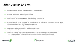 JUnit Jupiter 5.10 M1
● Promotion of various experimental APIs to stable
● Failure threshold for @RepeatedTest
● New TempDirFactory SPI for customizing @TempDir
● Custom ClassLoader support for @EnabledIf, @DisabledIf, @MethodSource, and
@ParameterizedTest argument conversion
● Improved configurability of parallel execution
● AnnotationBasedArgumentsProvider/AnnotationBasedArgumentConverter
● base classes for implementing ArgumentsProvider and ArgumentConverter
 