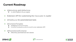 Current Roadmap
● @BeforeSuite and @AfterSuite
● in JUnit Platform @Suite engine
● Extension API for customizing the ClassLoader in Jupiter
● @FieldSource for parameterized tests
● @ContainerTemplate
● analagous to @TestTemplate
● ContainerTemplateInvocationContextProvider extension API
● @ParameterizedContainer
● effectively parameterized test classes
 