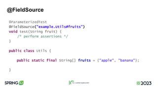 @FieldSource
@ParameterizedTest
@FieldSource("example.Utils#fruits")
void test(String fruit) {
/* perform assertions */
}
public class Utils {
public static final String[] fruits = {"apple", "banana"};
}
 