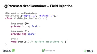 @ParameterizedContainer – Field Injection
@ParameterizedContainer
@CsvSource({"apple, 1", "banana, 2"})
class FieldInjectionTestCase {
@Parameter(0)
private String fruit;
@Parameter(1)
private int score;
@Test
void test() { /* perform assertions */ }
}
 
