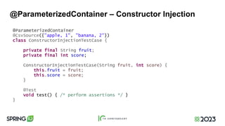 @ParameterizedContainer – Constructor Injection
@ParameterizedContainer
@CsvSource({"apple, 1", "banana, 2"})
class ConstructorInjectionTestCase {
private final String fruit;
private final int score;
ConstructorInjectionTestCase(String fruit, int score) {
this.fruit = fruit;
this.score = score;
}
@Test
void test() { /* perform assertions */ }
}
 