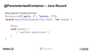 @ParameterizedContainer – Java Record
@ParameterizedContainer
@CsvSource({"apple, 1", "banana, 2"})
record RecordTestCase(String fruit, int score) {
@Test
void test() {
/* perform assertions */
}
}
 