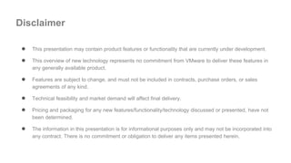 ● This presentation may contain product features or functionality that are currently under development.
● This overview of new technology represents no commitment from VMware to deliver these features in
any generally available product.
● Features are subject to change, and must not be included in contracts, purchase orders, or sales
agreements of any kind.
● Technical feasibility and market demand will affect final delivery.
● Pricing and packaging for any new features/functionality/technology discussed or presented, have not
been determined.
● The information in this presentation is for informational purposes only and may not be incorporated into
any contract. There is no commitment or obligation to deliver any items presented herein.
Disclaimer
 