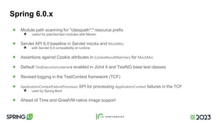 Spring 6.0.x
● Module path scanning for "classpath*:" resource prefix
● useful for patched test modules with Maven
● Servlet API 6.0 baseline in Servlet mocks and MockMvc
● with Servlet 5.0 compatibility at runtime
● Assertions against Cookie attributes in CookieResultMatchers for MockMvc
● Default TestExecutionListeners enabled in JUnit 4 and TestNG base test classes
● Revised logging in the TestContext framework (TCF)
● ApplicationContextFailureProcessor SPI for processing ApplicationContext failures in the TCF
● used by Spring Boot
● Ahead of Time and GraalVM native image support
 