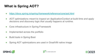 What is Spring AOT?
● https://docs.spring.io/spring-framework/reference/core/aot.html
● AOT optimizations meant to inspect an ApplicationContext at build time and apply
decisions and discovery logic that usually happens at runtime.
● Core infrastructure in Spring Framework
● Implemented across the portfolio
● Build tools in Spring Boot
● Spring AOT optimizations are used in GraalVM native image
 