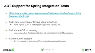 AOT Support for Spring Integration Tests
● https://docs.spring.io/spring-framework/reference/testing/testcontext-
framework/aot.html
● Build-time detection of Spring integration tests
● JUnit Jupiter, JUnit 4, and implicit support for TestNG etc.
● Build-time AOT processing
○ each unique test ApplicationContext will be refreshed for AOT processing
● Runtime AOT support
○ Spring integration tests use AOT-optimized ApplicationContexts
 