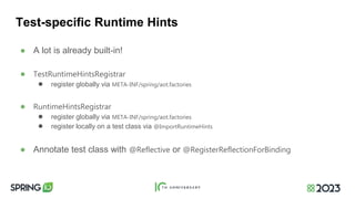 Test-specific Runtime Hints
● A lot is already built-in!
● TestRuntimeHintsRegistrar
● register globally via META-INF/spring/aot.factories
● RuntimeHintsRegistrar
● register globally via META-INF/spring/aot.factories
● register locally on a test class via @ImportRuntimeHints
● Annotate test class with @Reflective or @RegisterReflectionForBinding
 