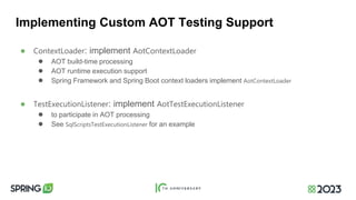 Implementing Custom AOT Testing Support
● ContextLoader: implement AotContextLoader
● AOT build-time processing
● AOT runtime execution support
● Spring Framework and Spring Boot context loaders implement AotContextLoader
● TestExecutionListener: implement AotTestExecutionListener
● to participate in AOT processing
● See SqlScriptsTestExecutionListener for an example
 