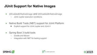 JUnit Support for Native Images
● @EnabledInNativeImage and @DisabledInNativeImage
○ JUnit Jupiter execution conditions
● Native Build Tools (NBT) support for JUnit Platform
● Explicit support for JUnit Jupiter and JUnit 4
● Spring Boot 3 build tools
○ Gradle and Maven
○ Integration with NBT for testing support
 