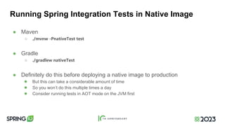 Running Spring Integration Tests in Native Image
● Maven
○ ./mvnw -PnativeTest test
● Gradle
○ ./gradlew nativeTest
● Definitely do this before deploying a native image to production
● But this can take a considerable amount of time
● So you won’t do this multiple times a day
● Consider running tests in AOT mode on the JVM first
 
