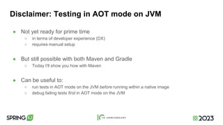Disclaimer: Testing in AOT mode on JVM
● Not yet ready for prime time
○ in terms of developer experience (DX)
○ requires manual setup
● But still possible with both Maven and Gradle
○ Today I’ll show you how with Maven
● Can be useful to:
○ run tests in AOT mode on the JVM before running within a native image
○ debug failing tests first in AOT mode on the JVM
 