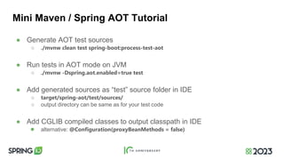 Mini Maven / Spring AOT Tutorial
● Generate AOT test sources
○ ./mvnw clean test spring-boot:process-test-aot
● Run tests in AOT mode on JVM
○ ./mvnw -Dspring.aot.enabled=true test
● Add generated sources as “test” source folder in IDE
○ target/spring-aot/test/sources/
○ output directory can be same as for your test code
● Add CGLIB compiled classes to output classpath in IDE
● alternative: @Configuration(proxyBeanMethods = false)
 