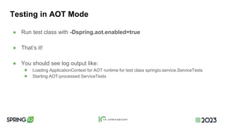 Testing in AOT Mode
● Run test class with -Dspring.aot.enabled=true
● That’s it!
● You should see log output like:
● Loading ApplicationContext for AOT runtime for test class springio.service.ServiceTests
● Starting AOT-processed ServiceTests
 