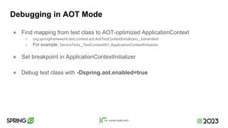 Debugging in AOT Mode
● Find mapping from test class to AOT-optimized ApplicationContext
○ org.springframework.test.context.aot.AotTestContextInitializers__Generated
○ For example, ServiceTests__TestContext001_ApplicationContextInitializer
● Set breakpoint in ApplicationContextInitializer
● Debug test class with -Dspring.aot.enabled=true
 