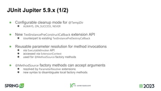 JUnit Jupiter 5.9.x (1/2)
● Configurable cleanup mode for @TempDir
● ALWAYS, ON_SUCCESS, NEVER
● New TestInstancePreConstructCallback extension API
● counterpart to existing TestInstancePreDestroyCallback
● Reusable parameter resolution for method invocations
● via ExecutableInvoker API
● accessed via ExtensionContext
● used for @MethodSource factory methods
● @MethodSource factory methods can accept arguments
● resolved by ParameterResolver extensions
● new syntax to disambiguate local factory methods
 