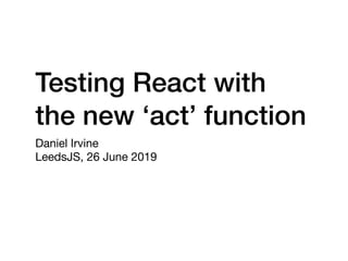 Testing React with
the new ‘act’ function
Daniel Irvine

LeedsJS, 26 June 2019
 