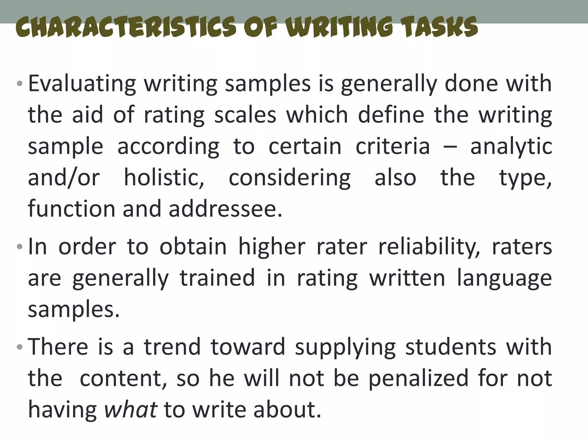 Characteristics of writing tasks
• Evaluating writing samples is generally done with
  the aid of rating scales which define the writing
  sample according to certain criteria – analytic
  and/or holistic, considering also the type,
  function and addressee.
• In order to obtain higher rater reliability, raters
  are generally trained in rating written language
  samples.
• There is a trend toward supplying students with
  the content, so he will not be penalized for not
  having what to write about.
 