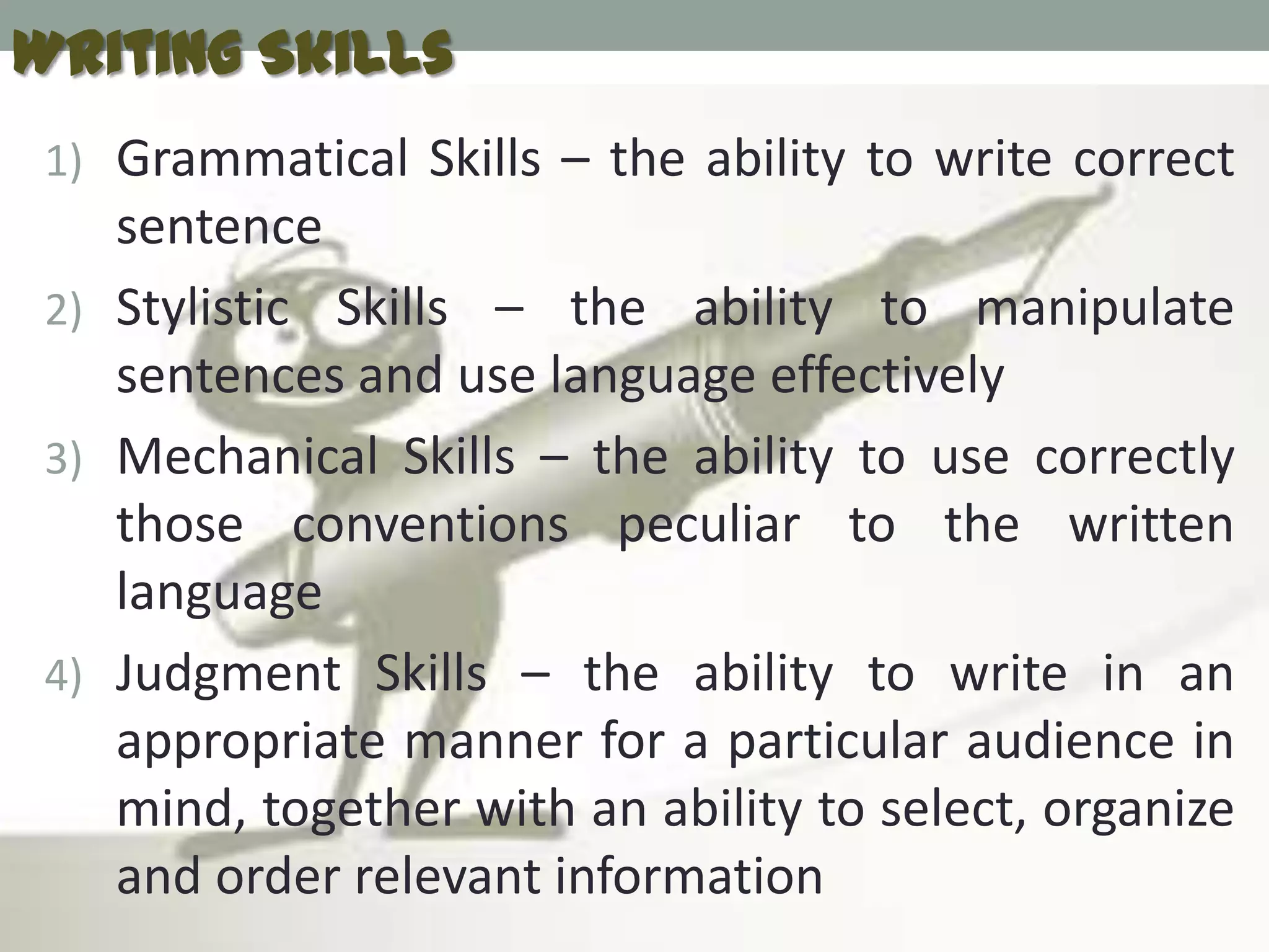 Writing Skills
 1) Grammatical Skills – the ability to write correct
    sentence
 2) Stylistic Skills – the ability to manipulate
    sentences and use language effectively
 3) Mechanical Skills – the ability to use correctly
    those conventions peculiar to the written
    language
 4) Judgment Skills – the ability to write in an
    appropriate manner for a particular audience in
    mind, together with an ability to select, organize
    and order relevant information
 