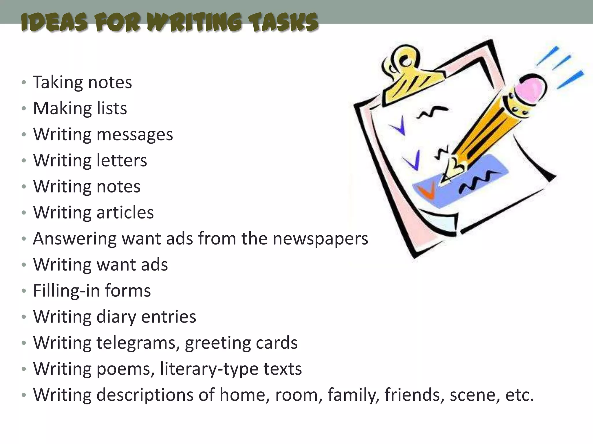 Ideas for Writing Tasks

• Taking notes
• Making lists
• Writing messages
• Writing letters
• Writing notes
• Writing articles
• Answering want ads from the newspapers
• Writing want ads
• Filling-in forms
• Writing diary entries
• Writing telegrams, greeting cards
• Writing poems, literary-type texts
• Writing descriptions of home, room, family, friends, scene, etc.
 