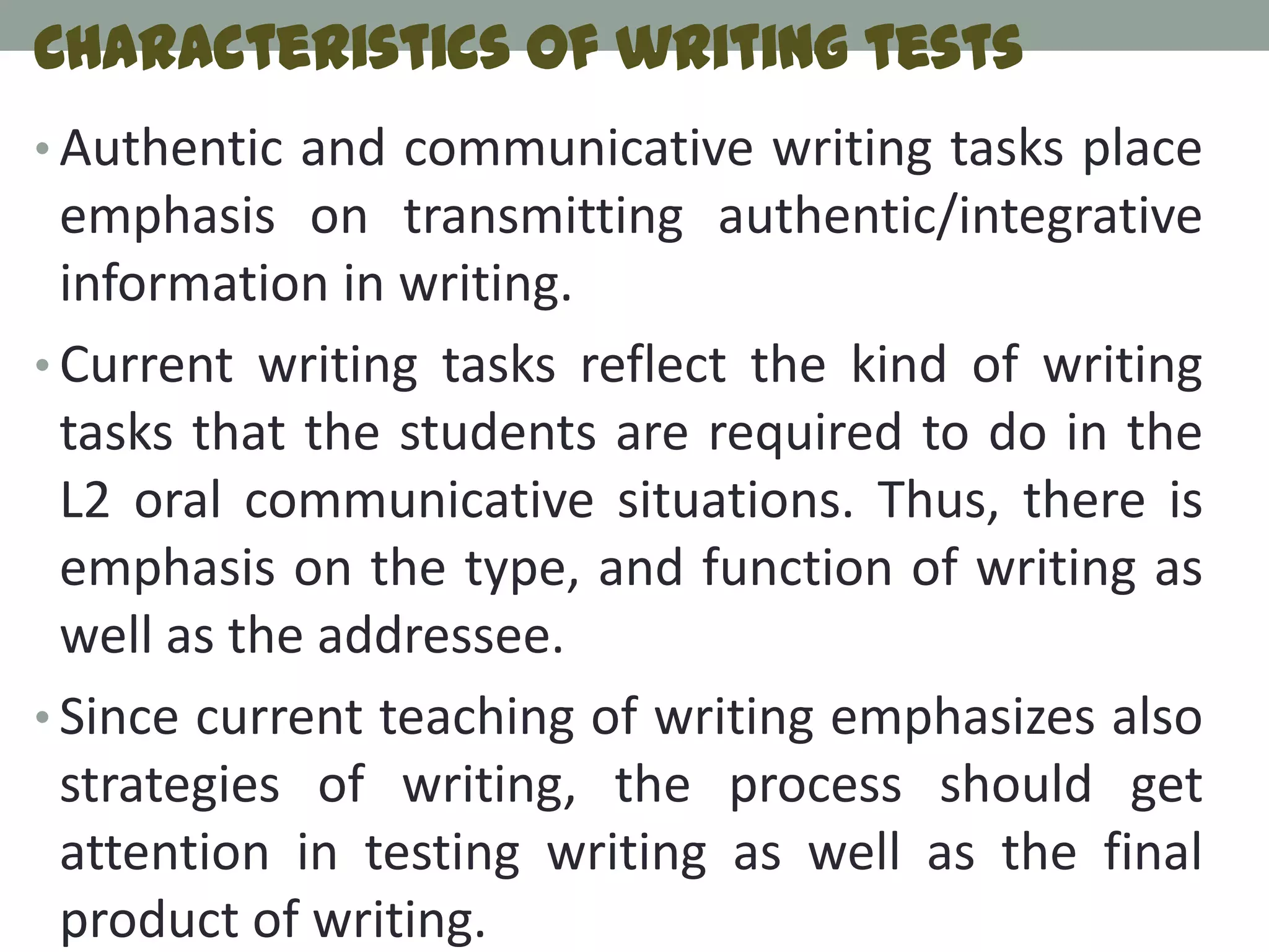 Characteristics of writing tests
• Authentic and communicative writing tasks place
  emphasis on transmitting authentic/integrative
  information in writing.
• Current writing tasks reflect the kind of writing
  tasks that the students are required to do in the
  L2 oral communicative situations. Thus, there is
  emphasis on the type, and function of writing as
  well as the addressee.
• Since current teaching of writing emphasizes also
  strategies of writing, the process should get
  attention in testing writing as well as the final
  product of writing.
 