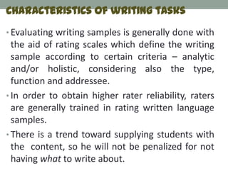 Characteristics of writing tasks
• Evaluating writing samples is generally done with
  the aid of rating scales which define the writing
  sample according to certain criteria – analytic
  and/or holistic, considering also the type,
  function and addressee.
• In order to obtain higher rater reliability, raters
  are generally trained in rating written language
  samples.
• There is a trend toward supplying students with
  the content, so he will not be penalized for not
  having what to write about.
 