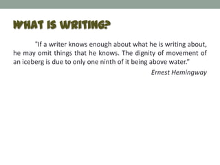 What is writing?
       “If a writer knows enough about what he is writing about,
he may omit things that he knows. The dignity of movement of
an iceberg is due to only one ninth of it being above water.”
                                                 Ernest Hemingway
 