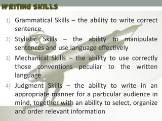 Writing Skills
 1) Grammatical Skills – the ability to write correct
    sentence
 2) Stylistic Skills – the ability to manipulate
    sentences and use language effectively
 3) Mechanical Skills – the ability to use correctly
    those conventions peculiar to the written
    language
 4) Judgment Skills – the ability to write in an
    appropriate manner for a particular audience in
    mind, together with an ability to select, organize
    and order relevant information
 