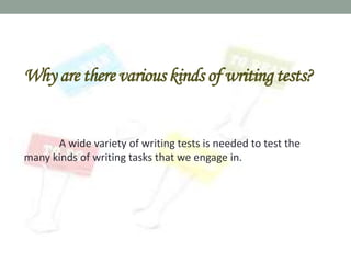 Why are there various kinds of writing tests?


      A wide variety of writing tests is needed to test the
many kinds of writing tasks that we engage in.
 