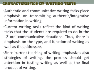 Characteristics of writing tests
• Authentic and communicative writing tasks place
  emphasis on transmitting authentic/integrative
  information in writing.
• Current writing tasks reflect the kind of writing
  tasks that the students are required to do in the
  L2 oral communicative situations. Thus, there is
  emphasis on the type, and function of writing as
  well as the addressee.
• Since current teaching of writing emphasizes also
  strategies of writing, the process should get
  attention in testing writing as well as the final
  product of writing.
 