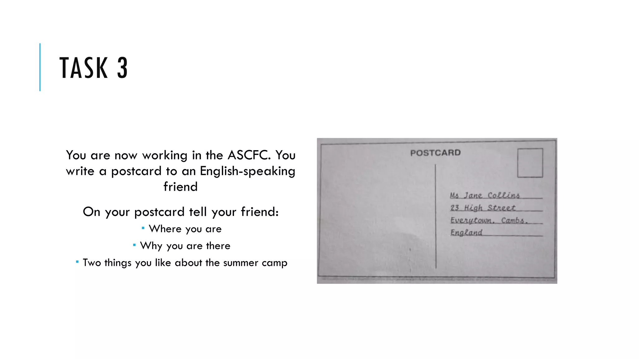 TASK 3
You are now working in the ASCFC. You
write a postcard to an English-speaking
friend
On your postcard tell your friend:
 Where you are
 Why you are there
 Two things you like about the summer camp
 