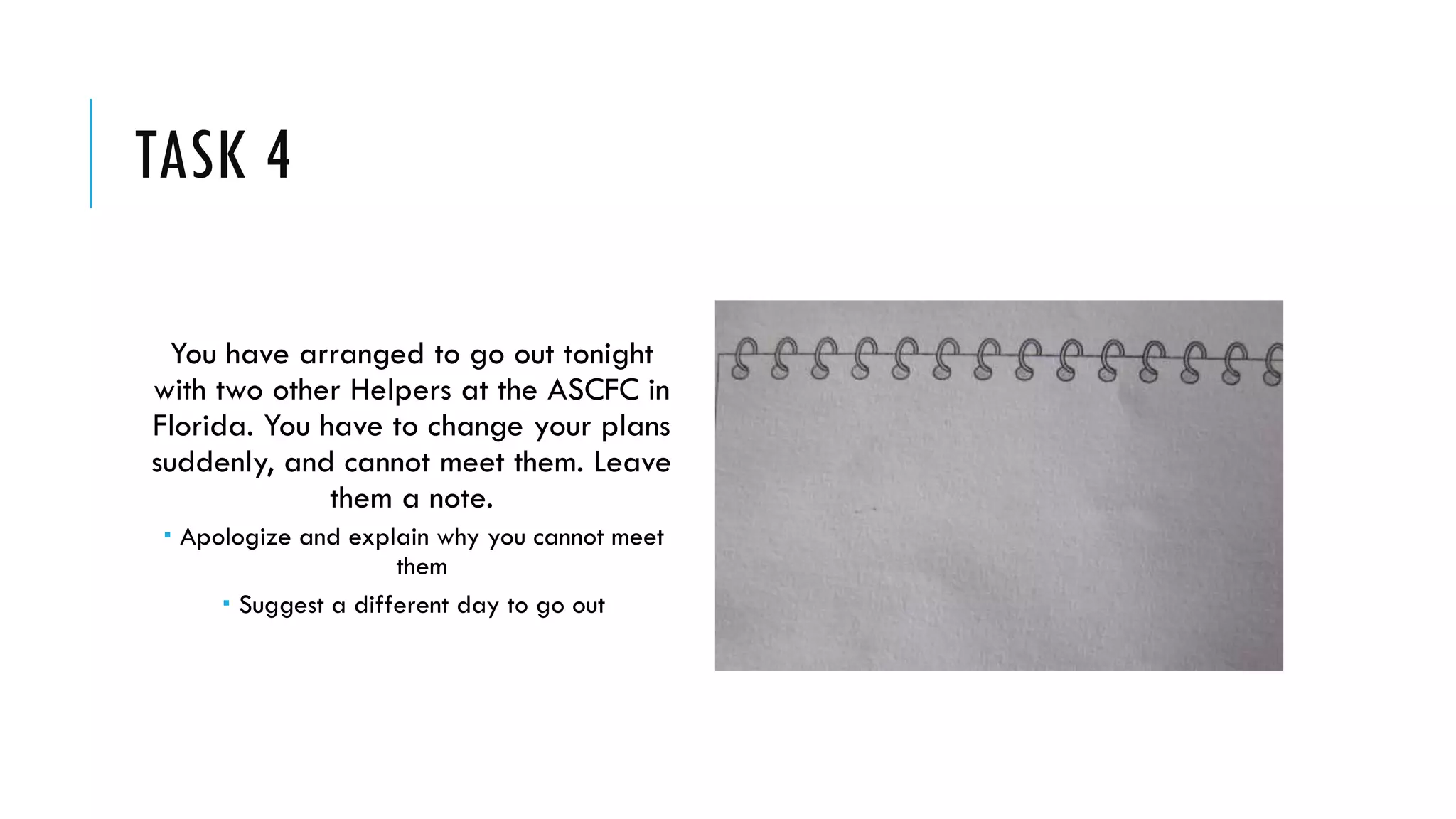 TASK 4
You have arranged to go out tonight
with two other Helpers at the ASCFC in
Florida. You have to change your plans
suddenly, and cannot meet them. Leave
them a note.
 Apologize and explain why you cannot meet
them
 Suggest a different day to go out
 