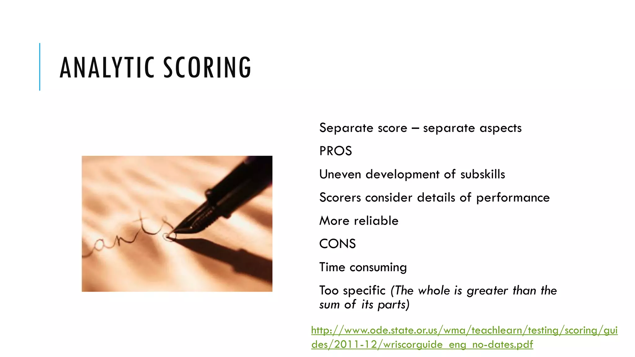 ANALYTIC SCORING
http://www.ode.state.or.us/wma/teachlearn/testing/scoring/gui
des/2011-12/wriscorguide_eng_no-dates.pdf
Separate score – separate aspects
PROS
Uneven development of subskills
Scorers consider details of performance
More reliable
CONS
Time consuming
Too specific (The whole is greater than the
sum of its parts)
 