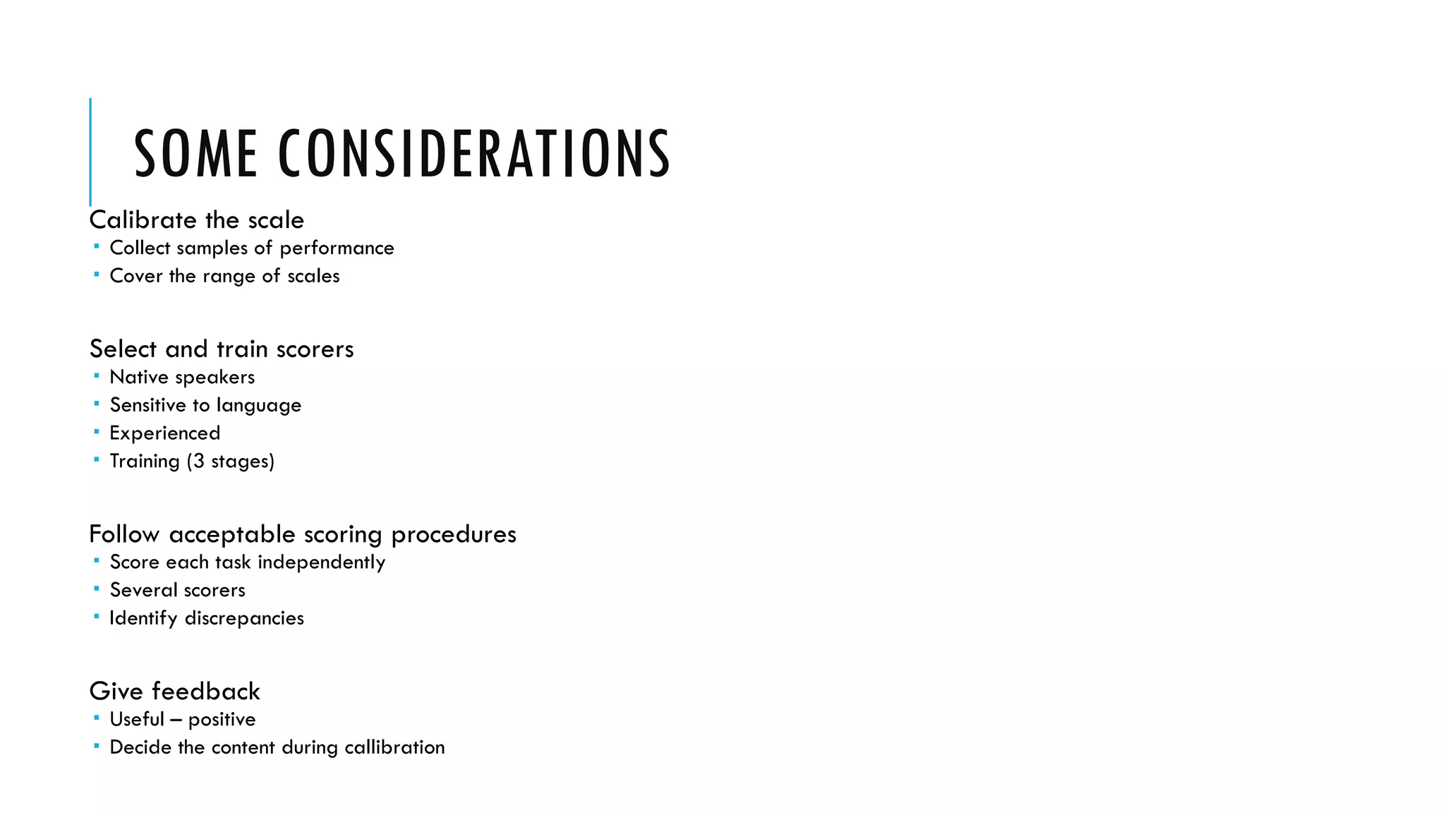 SOME CONSIDERATIONS
Calibrate the scale
 Collect samples of performance
 Cover the range of scales
Select and train scorers
 Native speakers
 Sensitive to language
 Experienced
 Training (3 stages)
Follow acceptable scoring procedures
 Score each task independently
 Several scorers
 Identify discrepancies
Give feedback
 Useful – positive
 Decide the content during callibration
 