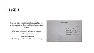 TASK 3
You are now working in the ASCFC. You
write a postcard to an English-speaking
friend
On your postcard tell your friend:
 Where you are
 Why you are there
 Two things you like about the summer camp
 